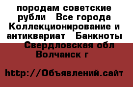 породам советские рубли - Все города Коллекционирование и антиквариат » Банкноты   . Свердловская обл.,Волчанск г.